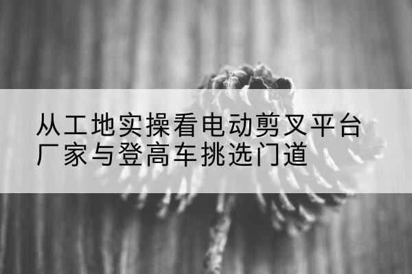 都安电动剪叉升降平台厂家-从工地实操看电动剪叉平台厂家与登高车挑选门道