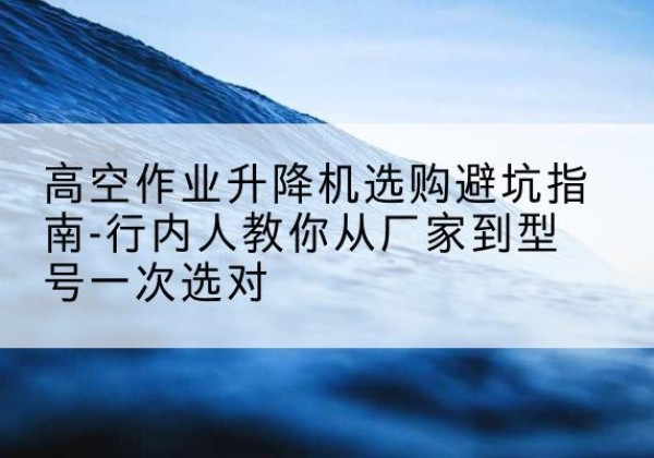 都安升降平台厂家-高空作业升降机选购避坑指南-行内人教你从厂家到型号一次选对