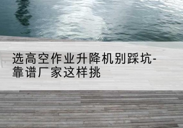 都安剪叉式升降机厂家-选高空作业升降机别踩坑-靠谱厂家这样挑