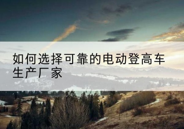 都安电动登高车厂家-如何选择可靠的电动登高车生产厂家