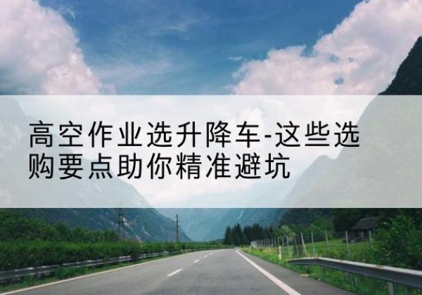 都安升降车厂家-高空作业选升降车-这些选购要点助你*避坑