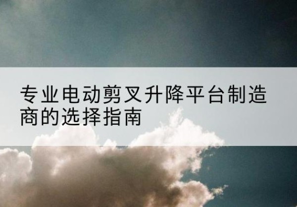 都安电动剪叉升降平台厂家-专业电动剪叉升降平台制造商的选择指南